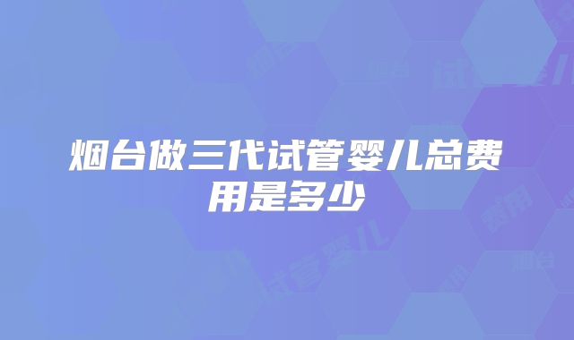 烟台做三代试管婴儿总费用是多少