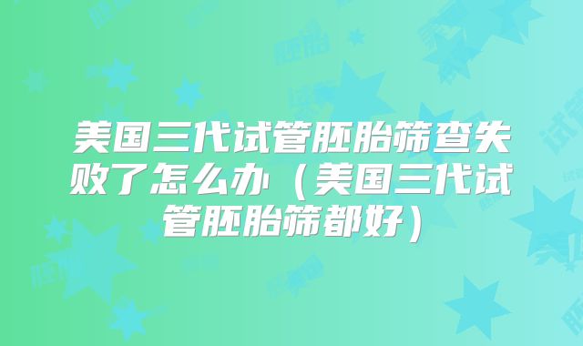 美国三代试管胚胎筛查失败了怎么办（美国三代试管胚胎筛都好）