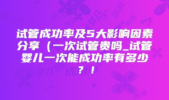 试管成功率及5大影响因素分享（一次试管贵吗_试管婴儿一次能成功率有多少？！