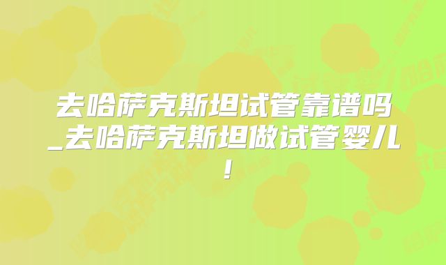 去哈萨克斯坦试管靠谱吗_去哈萨克斯坦做试管婴儿！