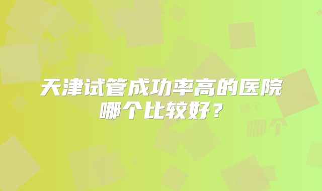 天津试管成功率高的医院哪个比较好？