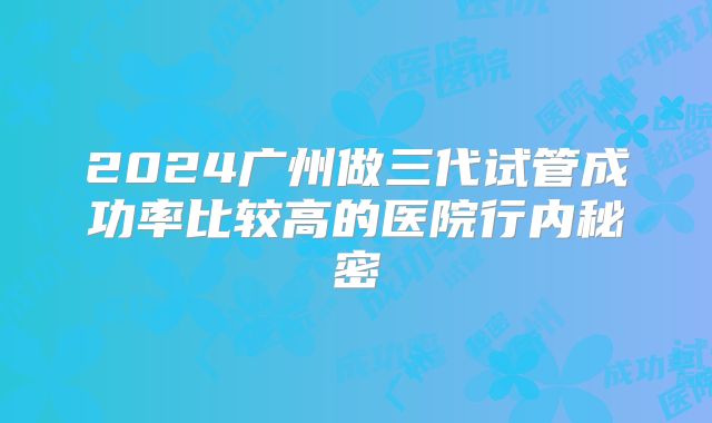 2024广州做三代试管成功率比较高的医院行内秘密