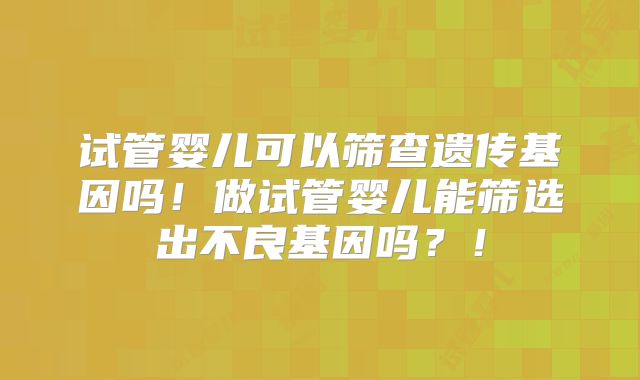 试管婴儿可以筛查遗传基因吗！做试管婴儿能筛选出不良基因吗？！