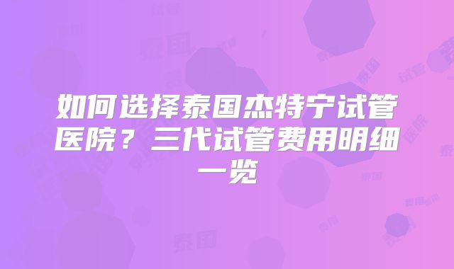 如何选择泰国杰特宁试管医院？三代试管费用明细一览