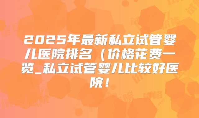 2025年最新私立试管婴儿医院排名（价格花费一览_私立试管婴儿比较好医院！