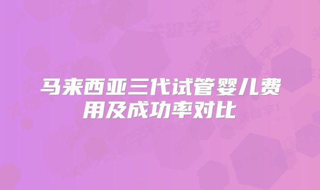 马来西亚三代试管婴儿费用及成功率对比