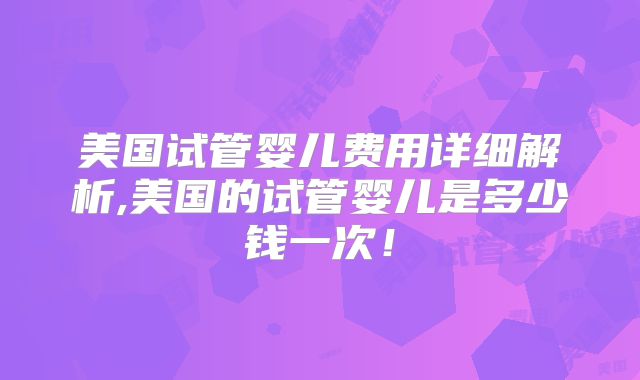 美国试管婴儿费用详细解析,美国的试管婴儿是多少钱一次！