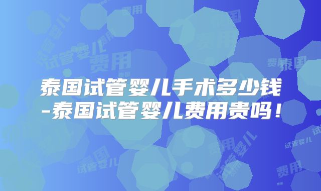 泰国试管婴儿手术多少钱-泰国试管婴儿费用贵吗!