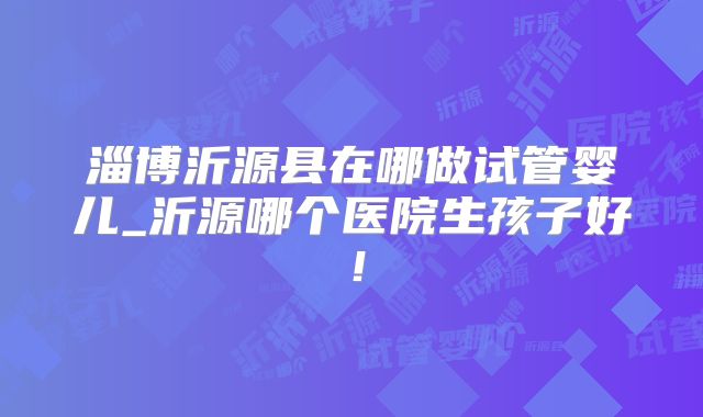 淄博沂源县在哪做试管婴儿_沂源哪个医院生孩子好！