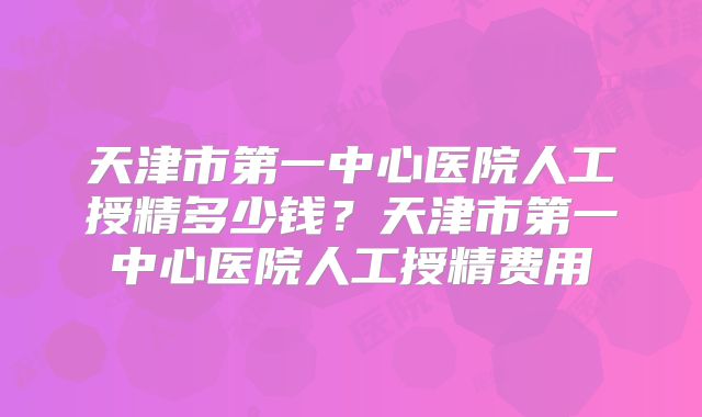 天津市第一中心医院人工授精多少钱？天津市第一中心医院人工授精费用