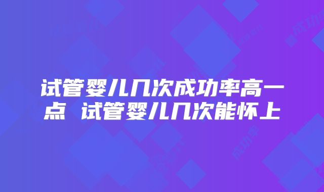 试管婴儿几次成功率高一点 试管婴儿几次能怀上