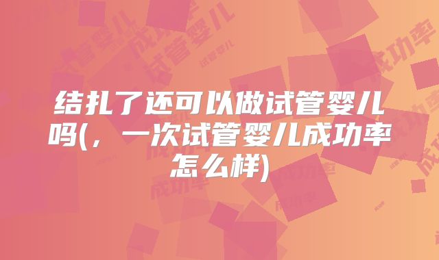结扎了还可以做试管婴儿吗(,一次试管婴儿成功率怎么样)