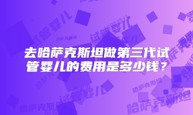 去哈萨克斯坦做第三代试管婴儿的费用是多少钱？