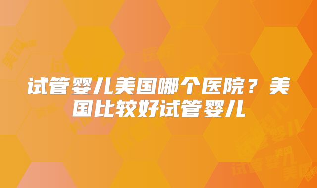 试管婴儿美国哪个医院？美国比较好试管婴儿