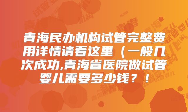 青海民办机构试管完整费用详情请看这里（一般几次成功,青海省医院做试管婴儿需要多少钱？！