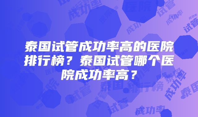 泰国试管成功率高的医院排行榜？泰国试管哪个医院成功率高？