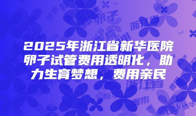 2025年浙江省新华医院卵子试管费用透明化，助力生育梦想，费用亲民