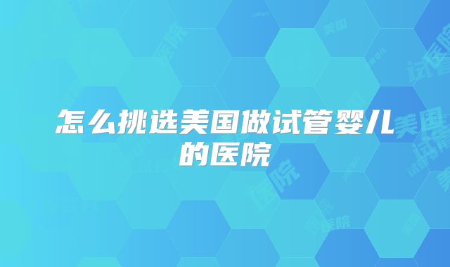 怎么挑选美国做试管婴儿的医院