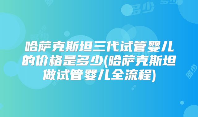 哈萨克斯坦三代试管婴儿的价格是多少(哈萨克斯坦做试管婴儿全流程)