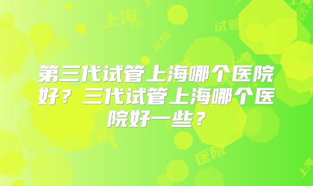 第三代试管上海哪个医院好?三代试管上海哪个医院好一些?