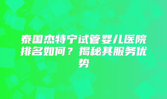 泰国杰特宁试管婴儿医院排名如何？揭秘其服务优势