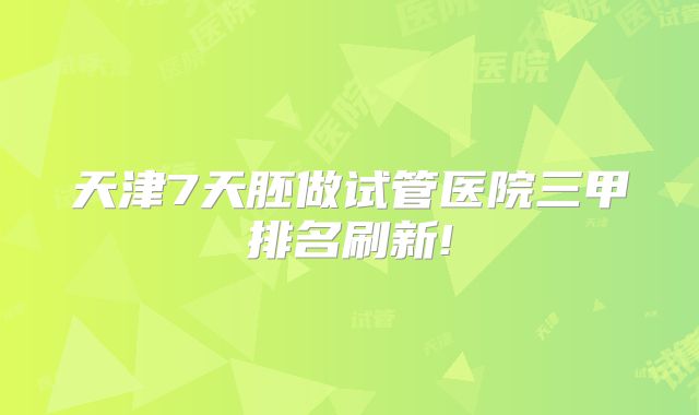 天津7天胚做试管医院三甲排名刷新!