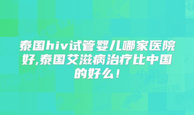 泰国hiv试管婴儿哪家医院好,泰国艾滋病治疗比中国的好么！