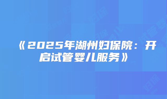 《2025年湖州妇保院：开启试管婴儿服务》