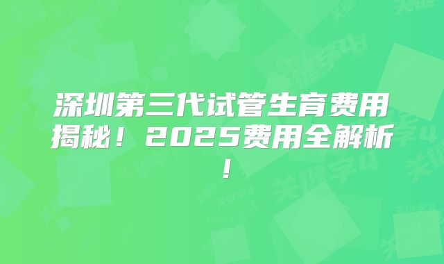 深圳第三代试管生育费用揭秘！2025费用全解析！