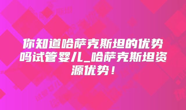 你知道哈萨克斯坦的优势吗试管婴儿_哈萨克斯坦资源优势！