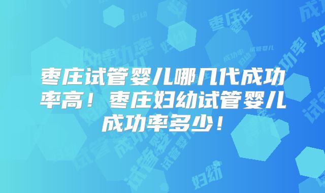 枣庄试管婴儿哪几代成功率高！枣庄妇幼试管婴儿成功率多少！