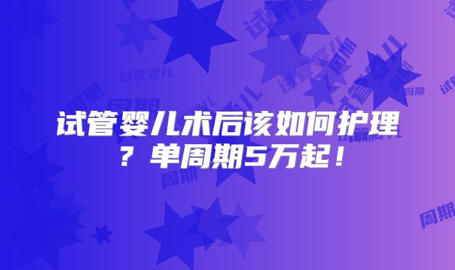 试管婴儿术后该如何护理?单周期5万起!