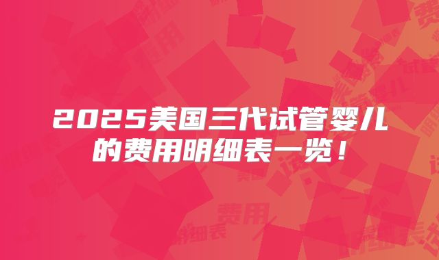 2025美国三代试管婴儿的费用明细表一览！