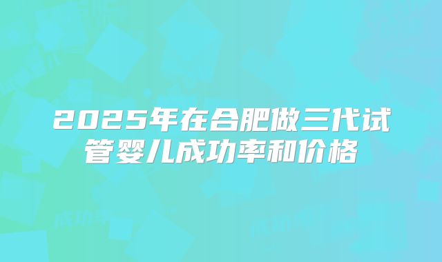 2025年在合肥做三代试管婴儿成功率和价格