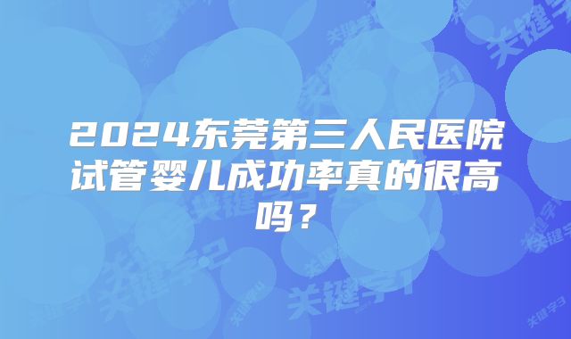 2024东莞第三人民医院试管婴儿成功率真的很高吗？