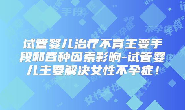 试管婴儿治疗不育主要手段和各种因素影响-试管婴儿主要解决女性不孕症！