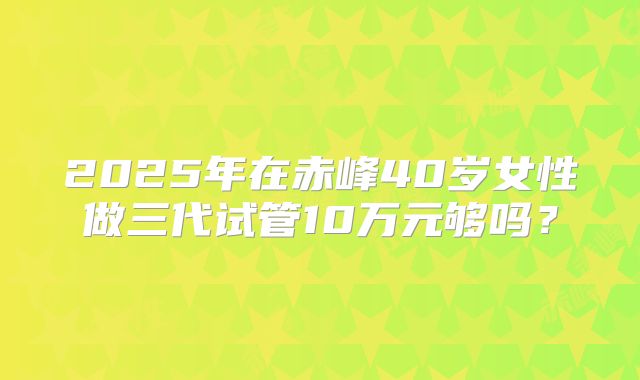 2025年在赤峰40岁女性做三代试管10万元够吗？