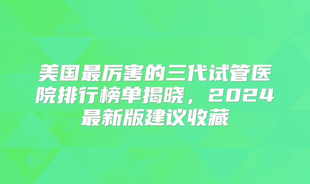 美国最厉害的三代试管医院排行榜单揭晓，2024最新版建议收藏
