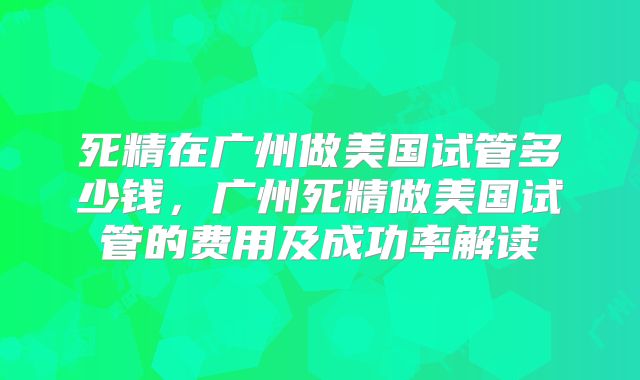 死精在广州做美国试管多少钱,广州死精做美国试管的费用及成功率解读