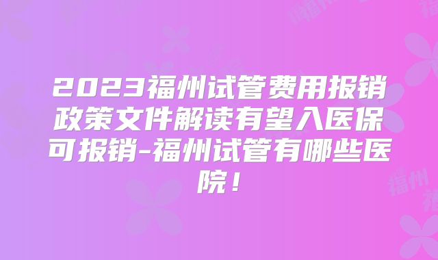 2023福州试管费用报销政策文件解读有望入医保可报销-福州试管有哪些医院！