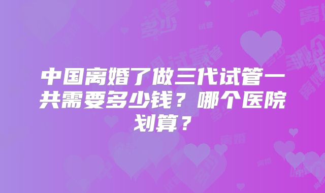 中国离婚了做三代试管一共需要多少钱？哪个医院划算？