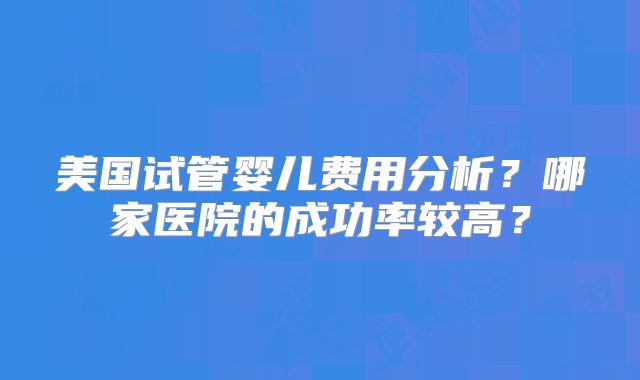 美国试管婴儿费用分析？哪家医院的成功率较高？