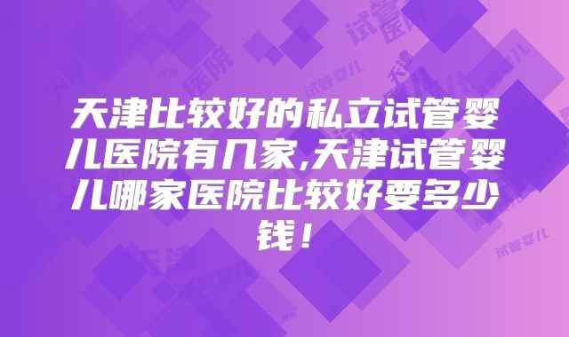 天津比较好的私立试管婴儿医院有几家,天津试管婴儿哪家医院比较好要多少钱！