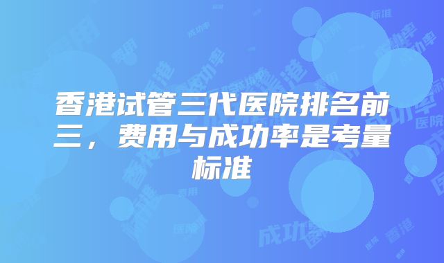 香港试管三代医院排名前三,费用与成功率是考量标准