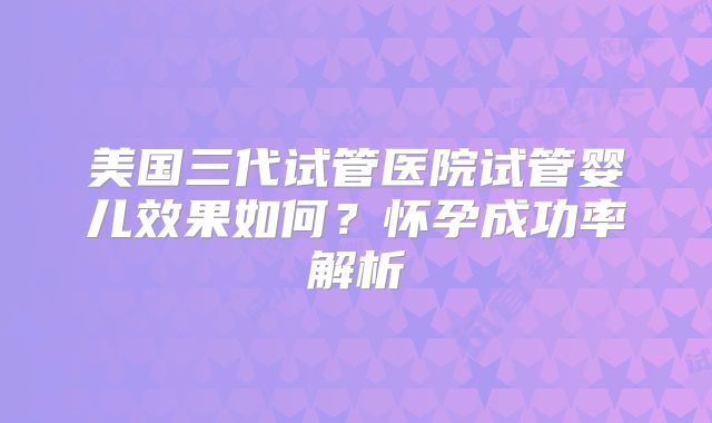 美国三代试管医院试管婴儿效果如何？怀孕成功率解析