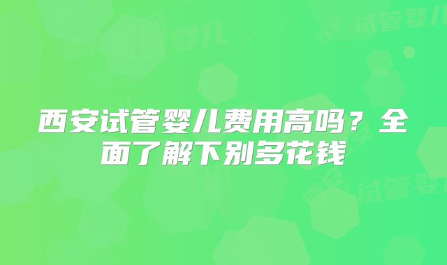 西安试管婴儿费用高吗?全面了解下别多花钱