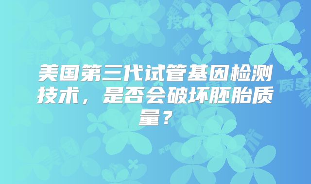 美国第三代试管基因检测技术，是否会破坏胚胎质量？