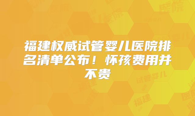 福建权威试管婴儿医院排名清单公布！怀孩费用并不贵