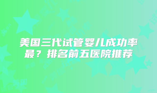 美国三代试管婴儿成功率最？排名前五医院推荐