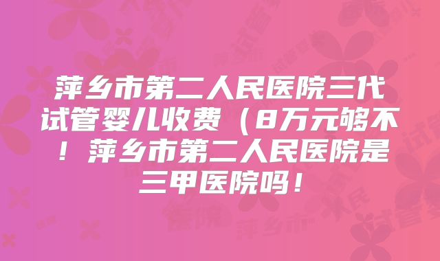 萍乡市第二人民医院三代试管婴儿收费（8万元够不！萍乡市第二人民医院是三甲医院吗！